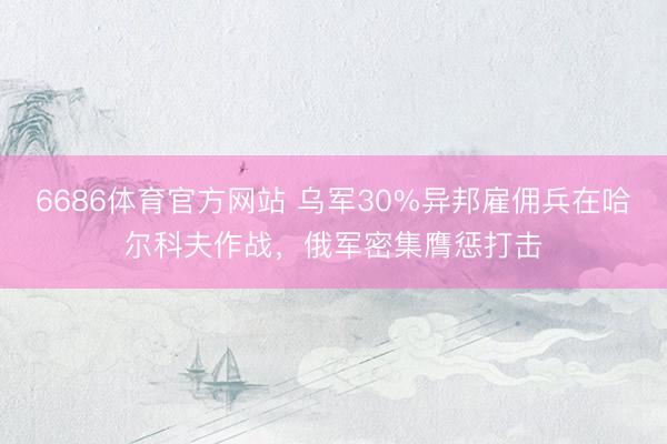 6686体育官方网站 乌军30%异邦雇佣兵在哈尔科夫作战，俄军密集膺惩打击