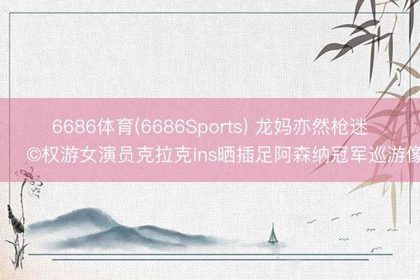 6686体育(6686Sports) 龙妈亦然枪迷👩权游女演员克拉克ins晒插足阿森纳冠军巡游像片