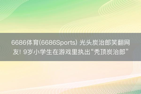 6686体育(6686Sports) 光头炭治郎笑翻网友! 9岁小学生在游戏里执出“秃顶炭治郎”