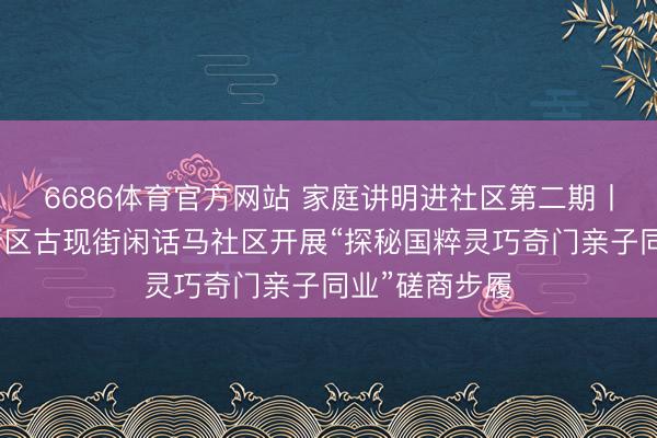 6686体育官方网站 家庭讲明进社区第二期丨烟台黄渤海新区古现街闲话马社区开展“探秘国粹灵巧奇门亲子同业”磋商步履