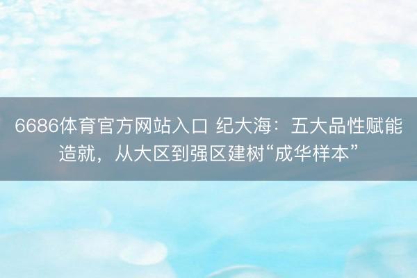 6686体育官方网站入口 纪大海:五大品性赋能造就,从大区到强区建树“成华样本”