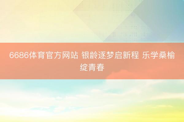 6686体育官方网站 银龄逐梦启新程 乐学桑榆绽青春