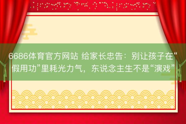 6686体育官方网站 给家长忠告：别让孩子在“假用功”里耗光力气，东说念主生不是“演戏”