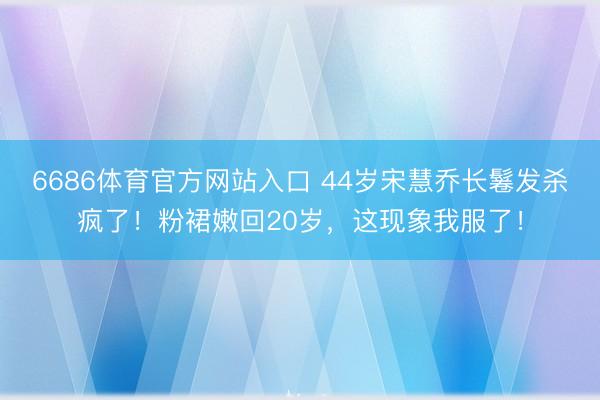 6686体育官方网站入口 44岁宋慧乔长鬈发杀疯了！粉裙嫩回20岁，这现象我服了！