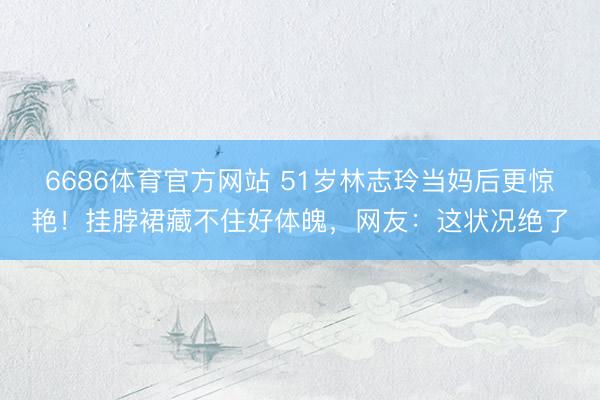 6686体育官方网站 51岁林志玲当妈后更惊艳！挂脖裙藏不住好体魄，网友：这状况绝了