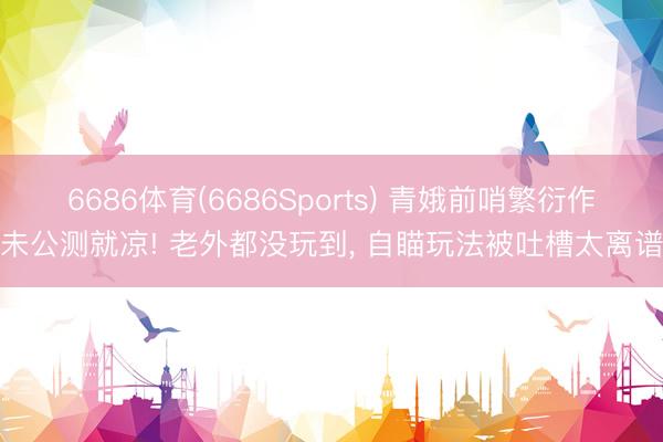 6686体育(6686Sports) 青娥前哨繁衍作未公测就凉! 老外都没玩到， 自瞄玩法被吐槽太离谱