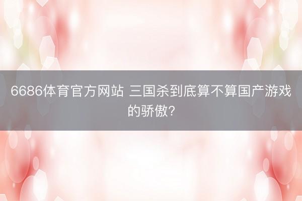 6686体育官方网站 三国杀到底算不算国产游戏的骄傲?