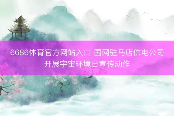 6686体育官方网站入口 国网驻马店供电公司开展宇宙环境日宣传动作
