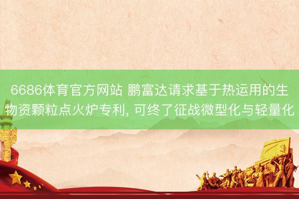 6686体育官方网站 鹏富达请求基于热运用的生物资颗粒点火炉专利， 可终了征战微型化与轻量化