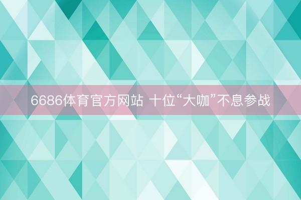 6686体育官方网站 十位“大咖”不息参战