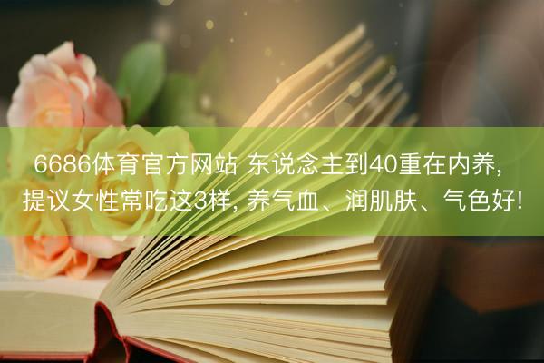6686体育官方网站 东说念主到40重在内养， 提议女性常吃这3样， 养气血、润肌肤、气色好!