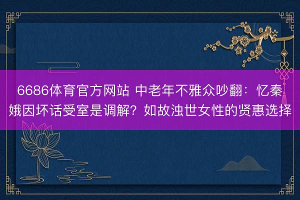 6686体育官方网站 中老年不雅众吵翻：忆秦娥因坏话受室是调解？如故浊世女性的贤惠选择