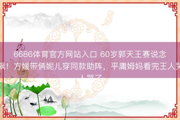 6686体育官方网站入口 60岁郭天王赛说念狂飙！方媛带俩妮儿穿同款助阵，平庸姆妈看完王人哭了