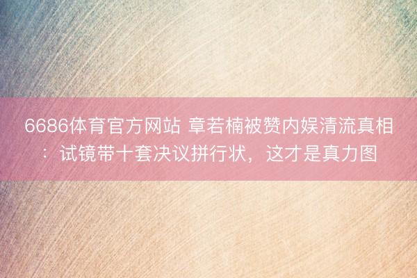 6686体育官方网站 章若楠被赞内娱清流真相：试镜带十套决议拼行状，这才是真力图