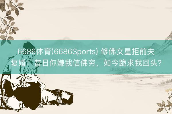 6686体育(6686Sports) 修佛女星拒前夫复婚：昔日你嫌我信佛穷，如今跪求我回头？