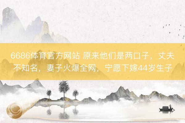 6686体育官方网站 原来他们是两口子，丈夫不知名，妻子火爆全网，宁愿下嫁44岁生子