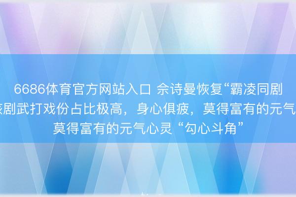 6686体育官方网站入口 佘诗曼恢复“霸凌同剧演员杨想琦”：该剧武打戏份占比极高，身心俱疲，莫得富有的元气心灵 “勾心斗角”