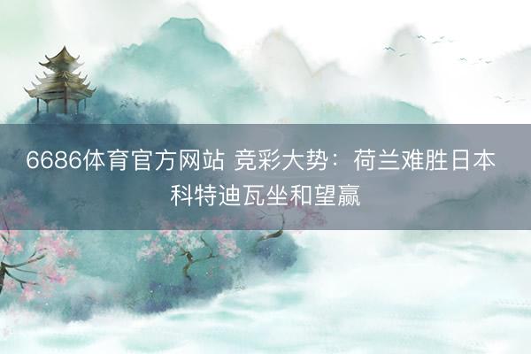 6686体育官方网站 竞彩大势:荷兰难胜日本 科特迪瓦坐和望赢