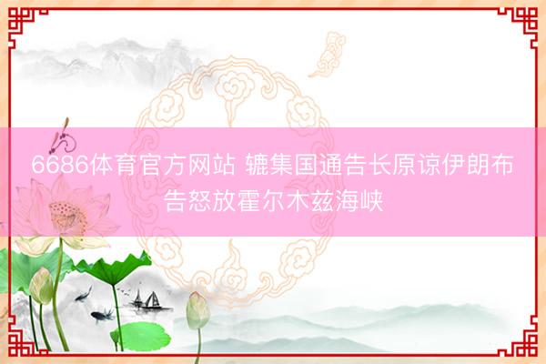 6686体育官方网站 辘集国通告长原谅伊朗布告怒放霍尔木兹海峡