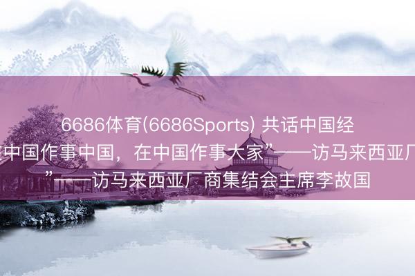 6686体育(6686Sports) 共话中国经济新机遇｜专访：“在中国作事中国，在中国作事大家”——访马来西亚厂商集结会主席李故国