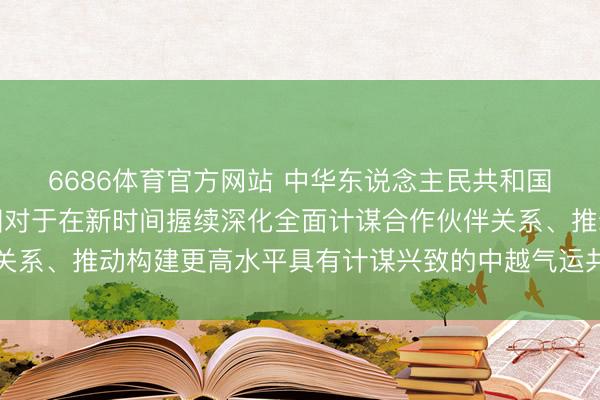 6686体育官方网站 中华东说念主民共和国和越南社会主义共和国对于在新时间握续深化全面计谋合作伙伴关系、推动构建更高水平具有计谋兴致的中越气运共同体的集结声明