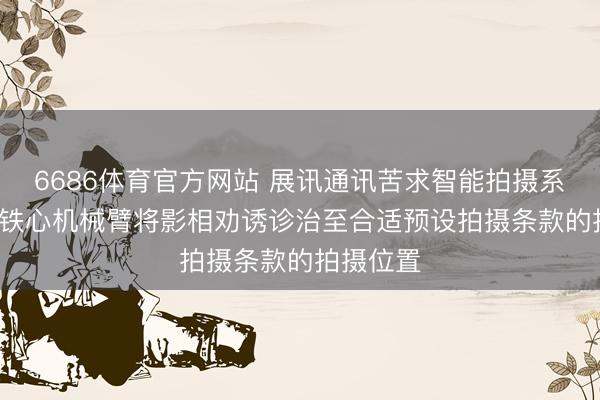 6686体育官方网站 展讯通讯苦求智能拍摄系统专利， 铁心机械臂将影相劝诱诊治至合适预设拍摄条款的拍摄位置