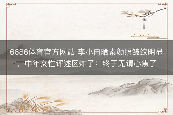 6686体育官方网站 李小冉晒素颜照皱纹明显，中年女性评述区炸了：终于无谓心焦了