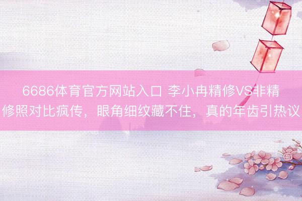 6686体育官方网站入口 李小冉精修VS非精修照对比疯传，眼角细纹藏不住，真的年齿引热议