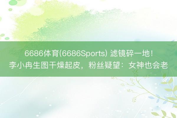 6686体育(6686Sports) 滤镜碎一地！李小冉生图干燥起皮，粉丝疑望：女神也会老