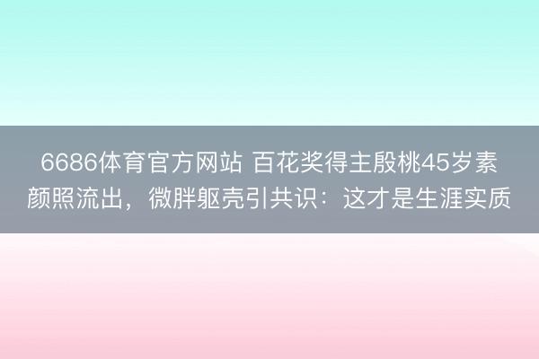 6686体育官方网站 百花奖得主殷桃45岁素颜照流出,微胖躯壳引共识:这才是生涯实质