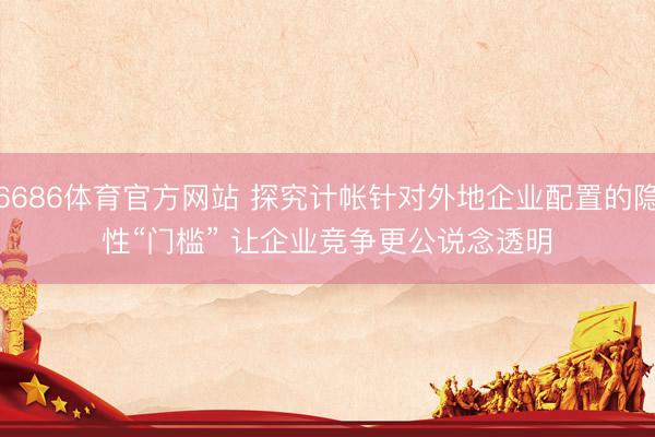 6686体育官方网站 探究计帐针对外地企业配置的隐性“门槛” 让企业竞争更公说念透明