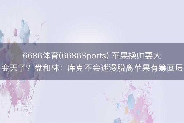 6686体育(6686Sports) 苹果换帅要大变天了？盘和林：库克不会迷漫脱离苹果有筹画层