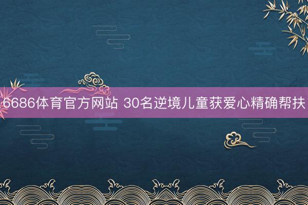 6686体育官方网站 30名逆境儿童获爱心精确帮扶