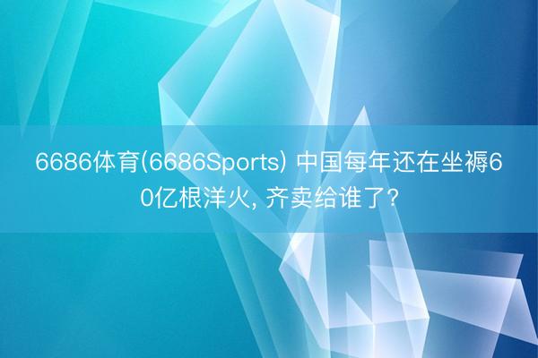 6686体育(6686Sports) 中国每年还在坐褥60亿根洋火， 齐卖给谁了?