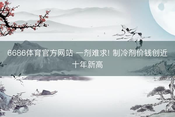 6686体育官方网站 一剂难求! 制冷剂价钱创近十年新高