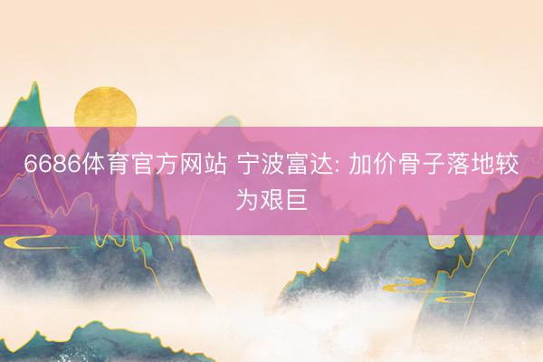 6686体育官方网站 宁波富达: 加价骨子落地较为艰巨