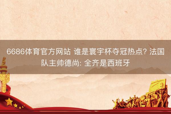 6686体育官方网站 谁是寰宇杯夺冠热点? 法国队主帅德尚: 全齐是西班牙