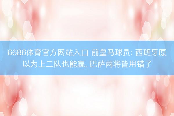 6686体育官方网站入口 前皇马球员: 西班牙原以为上二队也能赢， 巴萨两将皆用错了
