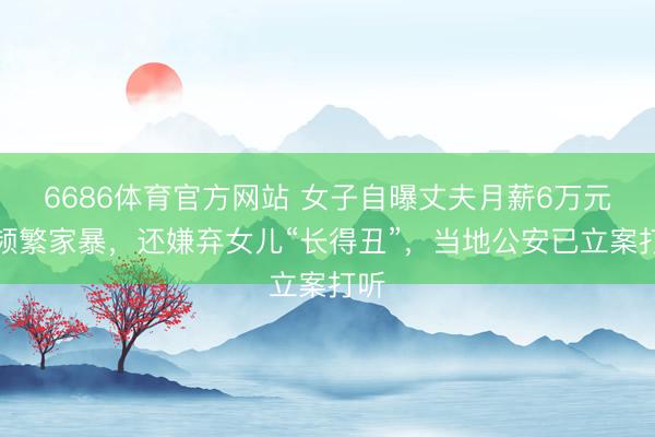 6686体育官方网站 女子自曝丈夫月薪6万元后频繁家暴，还嫌弃女儿“长得丑”，当地公安已立案打听