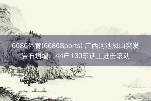 6686体育(6686Sports) 广西河池凤山突发岩石坍塌，44户130东谈主进击滚动