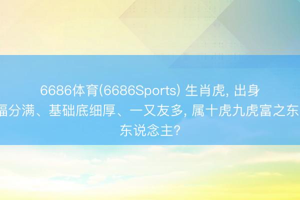 6686体育(6686Sports) 生肖虎， 出身哪月虎福分满、基础底细厚、一又友多， 属十虎九虎富之东说念主?