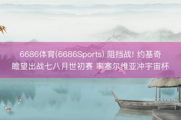 6686体育(6686Sports) 阻挡战! 约基奇瞻望出战七八月世初赛 率塞尔维亚冲宇宙杯