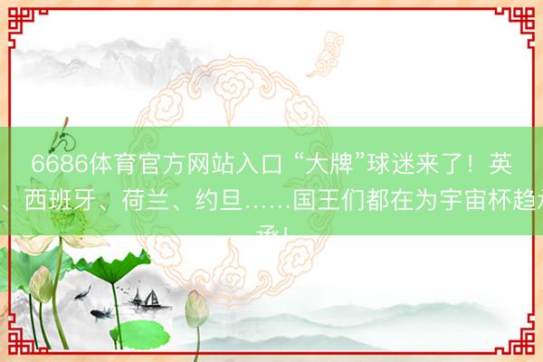 6686体育官方网站入口 “大牌”球迷来了！英国、西班牙、荷兰、约旦……国王们都在为宇宙杯趋承！