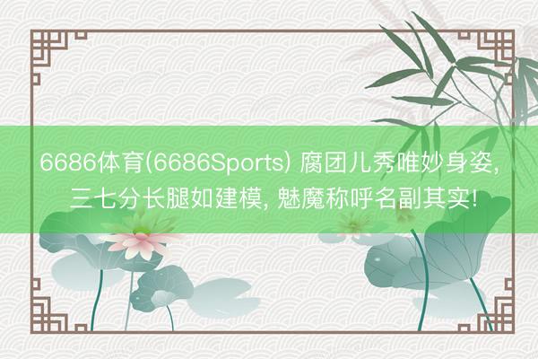 6686体育(6686Sports) 腐团儿秀唯妙身姿， 三七分长腿如建模， 魅魔称呼名副其实!
