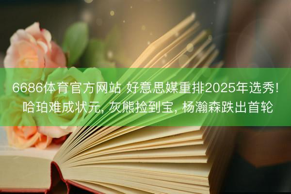 6686体育官方网站 好意思媒重排2025年选秀! 哈珀难成状元， 灰熊捡到宝， 杨瀚森跌出首轮