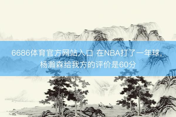 6686体育官方网站入口 在NBA打了一年球， 杨瀚森给我方的评价是60分