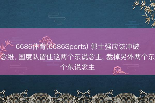6686体育(6686Sports) 郭士强应该冲破固有念念维, 国度队留住这两个东说念主, 裁掉另外两个东说念主