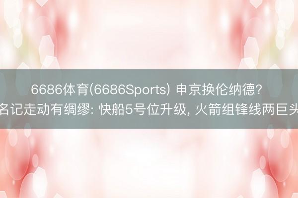 6686体育(6686Sports) 申京换伦纳德? 名记走动有绸缪: 快船5号位升级, 火箭组锋线两巨头