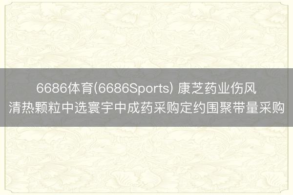 6686体育(6686Sports) 康芝药业伤风清热颗粒中选寰宇中成药采购定约围聚带量采购