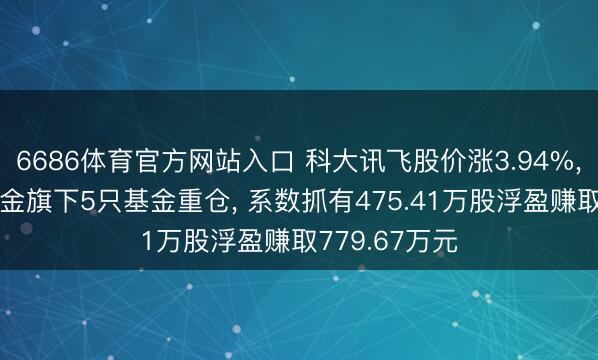 6686体育官方网站入口 科大讯飞股价涨3.94%， 工银瑞信基金旗下5只基金重仓， 系数抓有475.41万股浮盈赚取779.67万元
